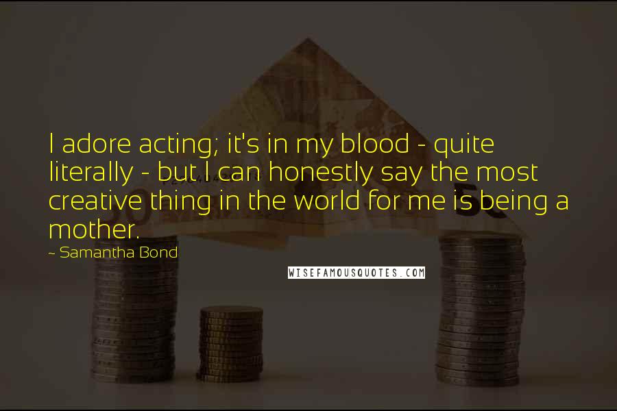 Samantha Bond Quotes: I adore acting; it's in my blood - quite literally - but I can honestly say the most creative thing in the world for me is being a mother.