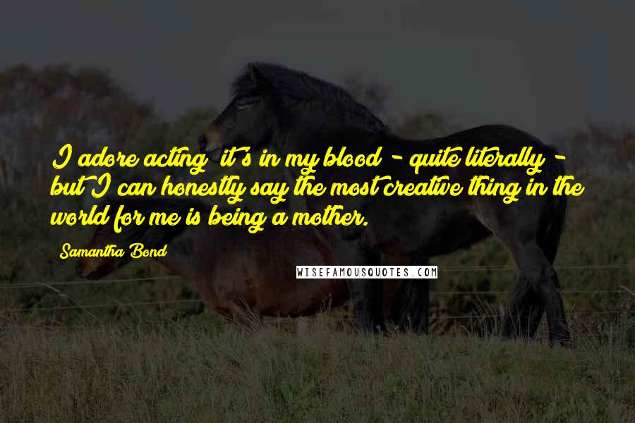 Samantha Bond Quotes: I adore acting; it's in my blood - quite literally - but I can honestly say the most creative thing in the world for me is being a mother.