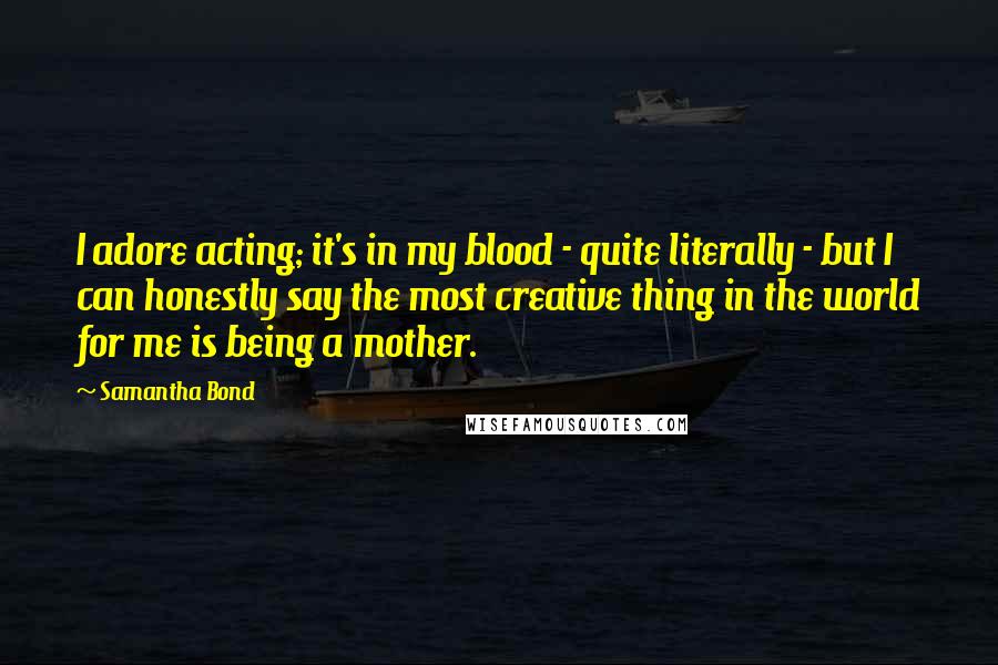 Samantha Bond Quotes: I adore acting; it's in my blood - quite literally - but I can honestly say the most creative thing in the world for me is being a mother.