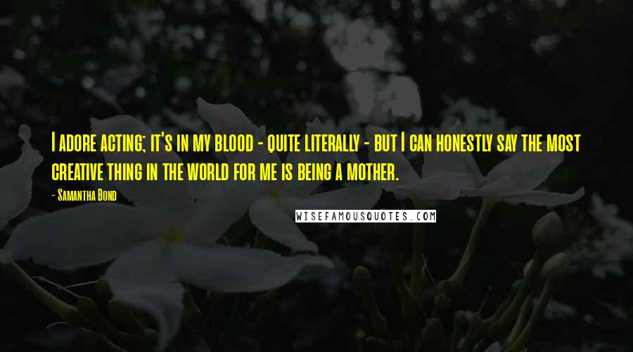 Samantha Bond Quotes: I adore acting; it's in my blood - quite literally - but I can honestly say the most creative thing in the world for me is being a mother.