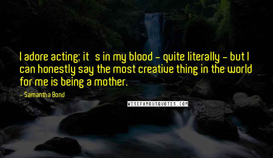 Samantha Bond Quotes: I adore acting; it's in my blood - quite literally - but I can honestly say the most creative thing in the world for me is being a mother.