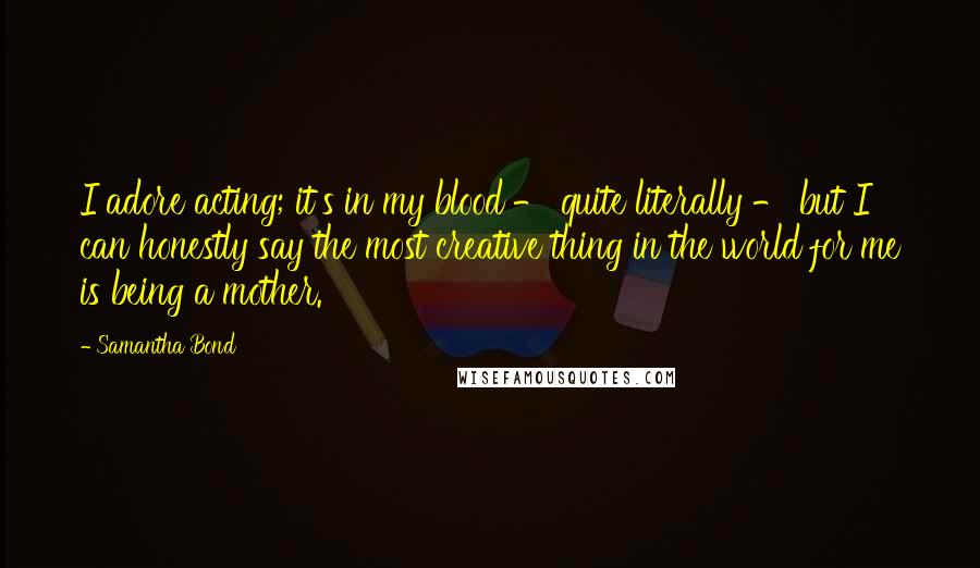 Samantha Bond Quotes: I adore acting; it's in my blood - quite literally - but I can honestly say the most creative thing in the world for me is being a mother.
