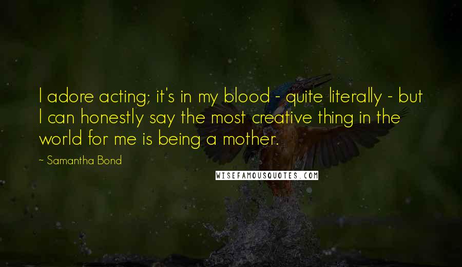 Samantha Bond Quotes: I adore acting; it's in my blood - quite literally - but I can honestly say the most creative thing in the world for me is being a mother.