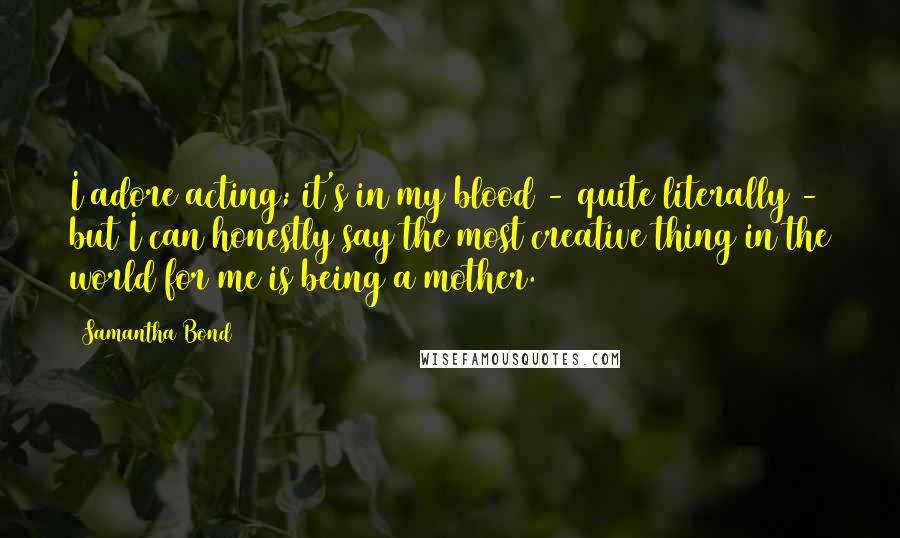 Samantha Bond Quotes: I adore acting; it's in my blood - quite literally - but I can honestly say the most creative thing in the world for me is being a mother.