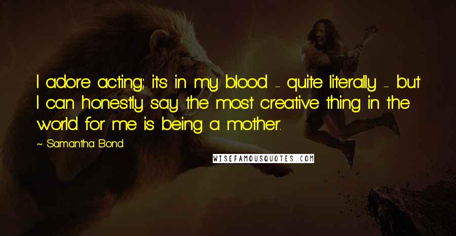 Samantha Bond Quotes: I adore acting; it's in my blood - quite literally - but I can honestly say the most creative thing in the world for me is being a mother.