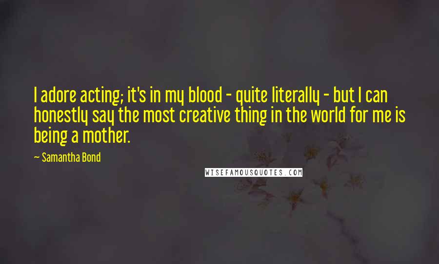 Samantha Bond Quotes: I adore acting; it's in my blood - quite literally - but I can honestly say the most creative thing in the world for me is being a mother.