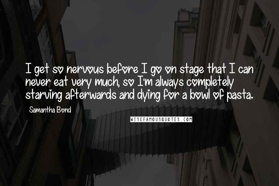 Samantha Bond Quotes: I get so nervous before I go on stage that I can never eat very much, so I'm always completely starving afterwards and dying for a bowl of pasta.