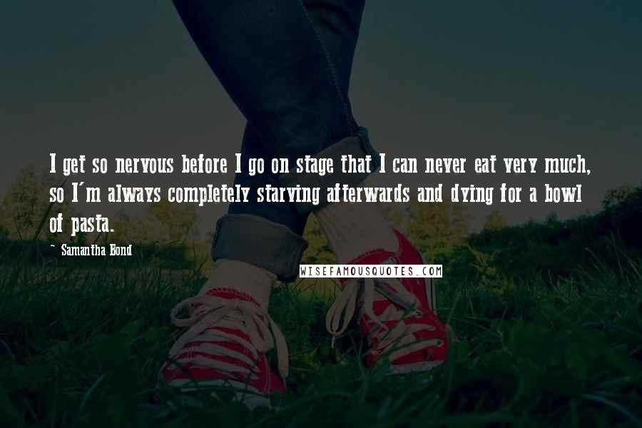 Samantha Bond Quotes: I get so nervous before I go on stage that I can never eat very much, so I'm always completely starving afterwards and dying for a bowl of pasta.