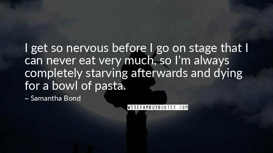 Samantha Bond Quotes: I get so nervous before I go on stage that I can never eat very much, so I'm always completely starving afterwards and dying for a bowl of pasta.