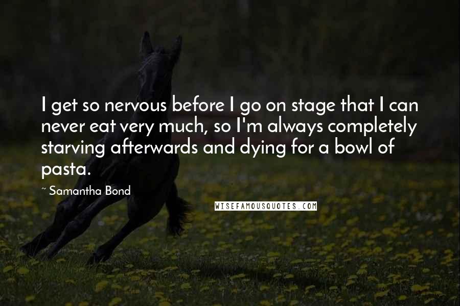 Samantha Bond Quotes: I get so nervous before I go on stage that I can never eat very much, so I'm always completely starving afterwards and dying for a bowl of pasta.