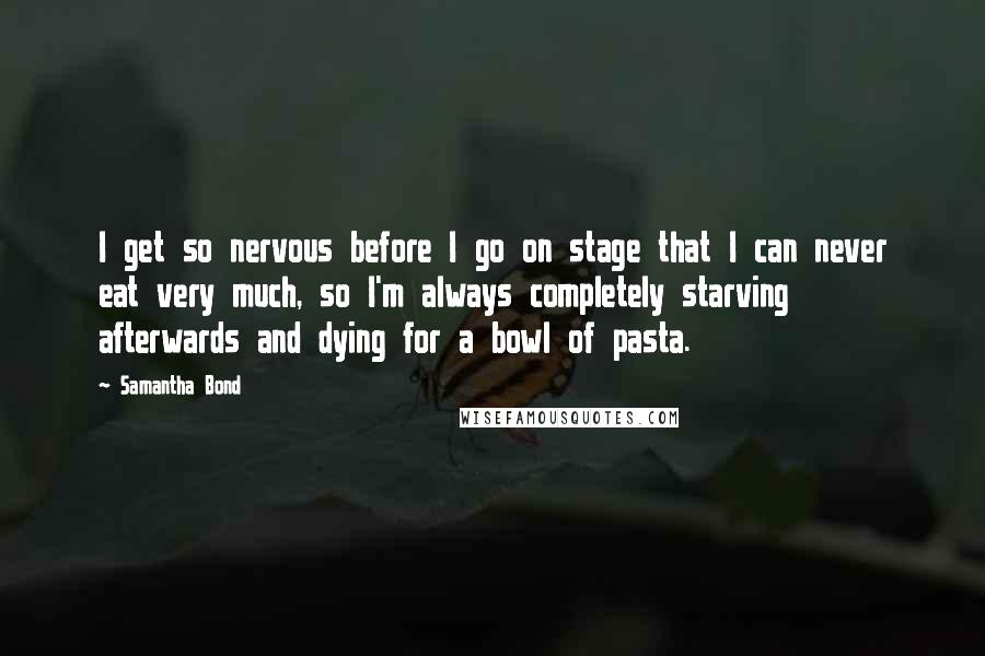 Samantha Bond Quotes: I get so nervous before I go on stage that I can never eat very much, so I'm always completely starving afterwards and dying for a bowl of pasta.