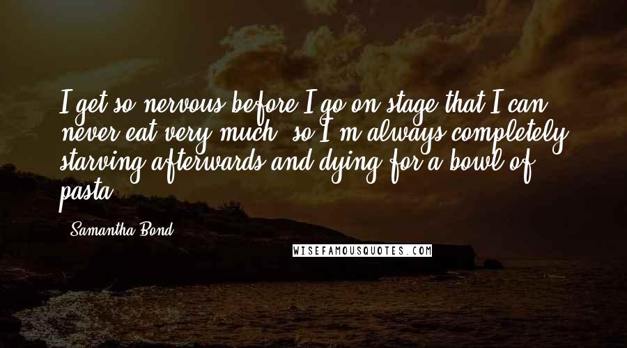 Samantha Bond Quotes: I get so nervous before I go on stage that I can never eat very much, so I'm always completely starving afterwards and dying for a bowl of pasta.