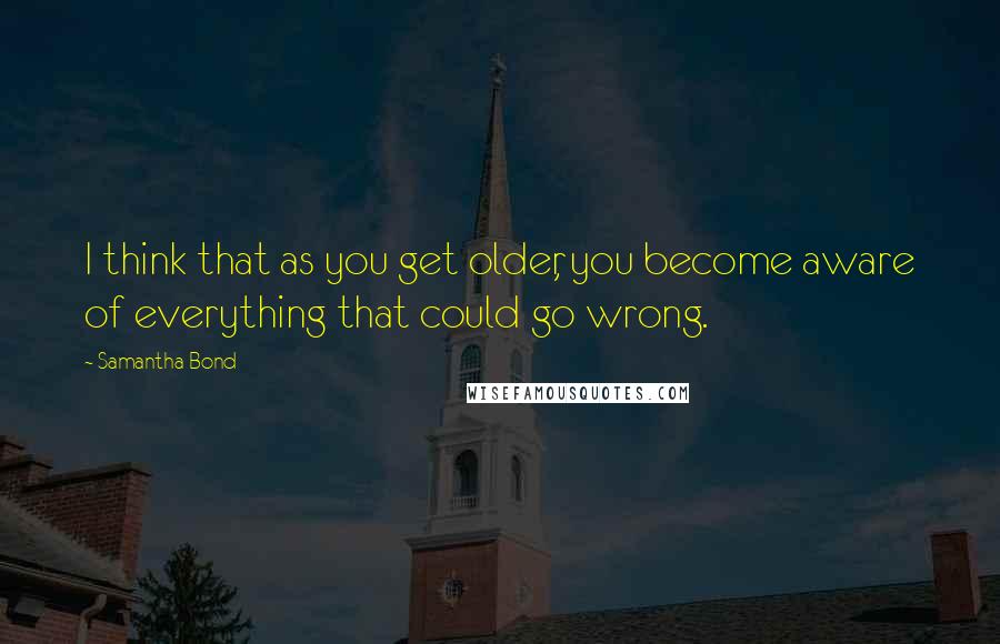 Samantha Bond Quotes: I think that as you get older, you become aware of everything that could go wrong.