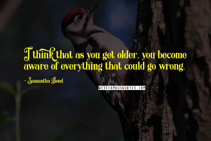 Samantha Bond Quotes: I think that as you get older, you become aware of everything that could go wrong.