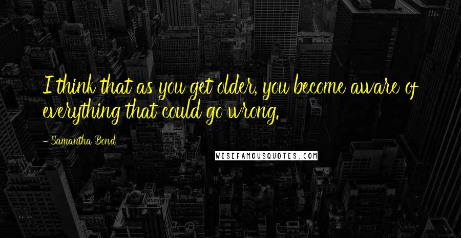 Samantha Bond Quotes: I think that as you get older, you become aware of everything that could go wrong.