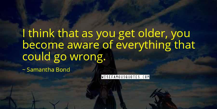 Samantha Bond Quotes: I think that as you get older, you become aware of everything that could go wrong.