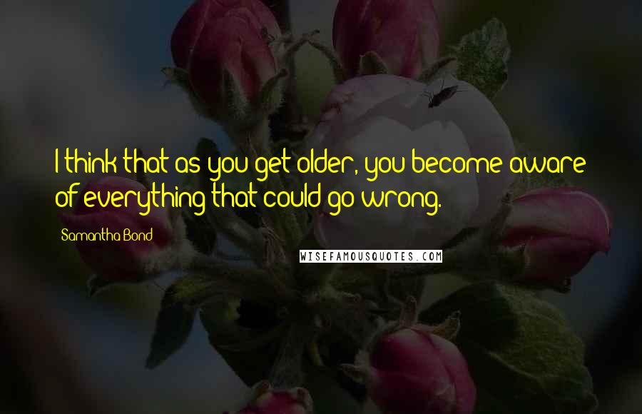 Samantha Bond Quotes: I think that as you get older, you become aware of everything that could go wrong.