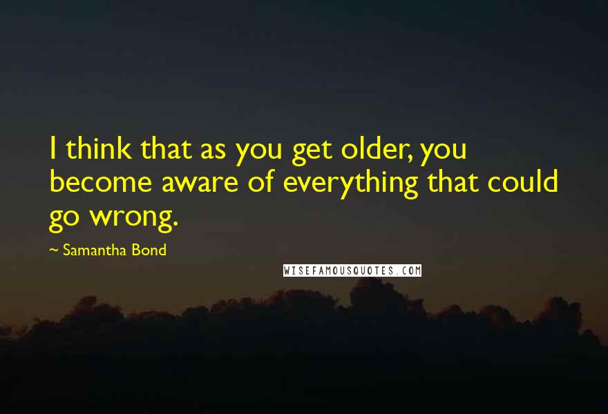 Samantha Bond Quotes: I think that as you get older, you become aware of everything that could go wrong.