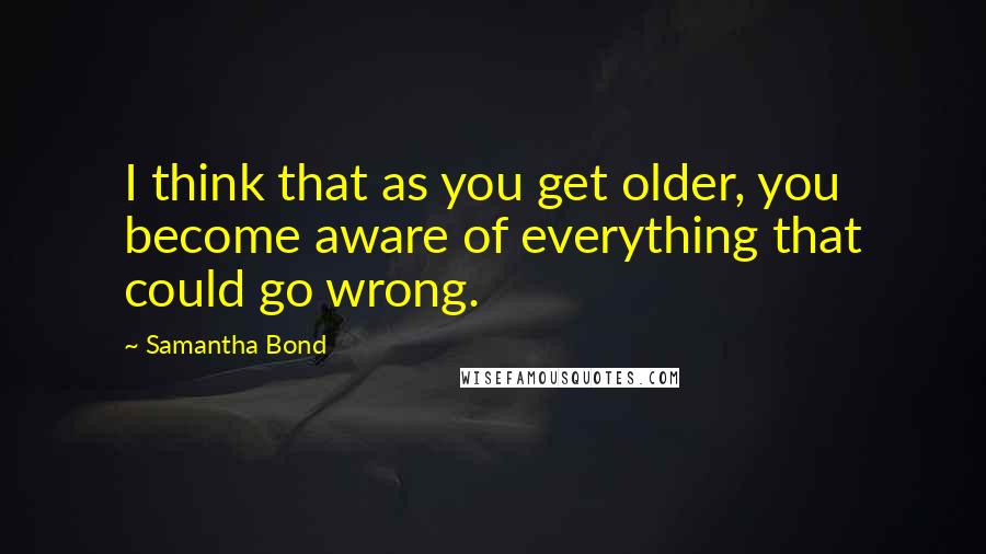 Samantha Bond Quotes: I think that as you get older, you become aware of everything that could go wrong.