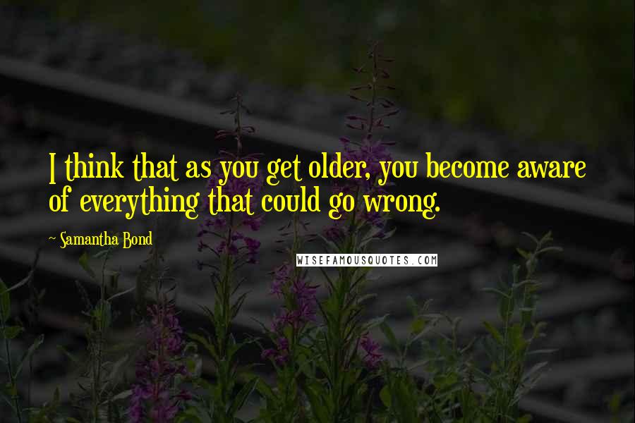 Samantha Bond Quotes: I think that as you get older, you become aware of everything that could go wrong.