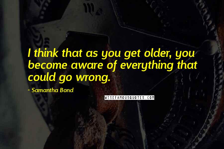 Samantha Bond Quotes: I think that as you get older, you become aware of everything that could go wrong.