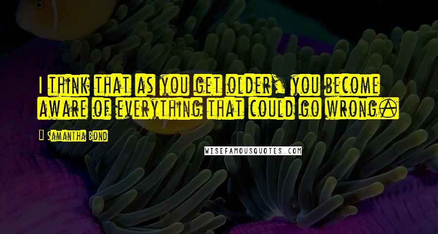 Samantha Bond Quotes: I think that as you get older, you become aware of everything that could go wrong.