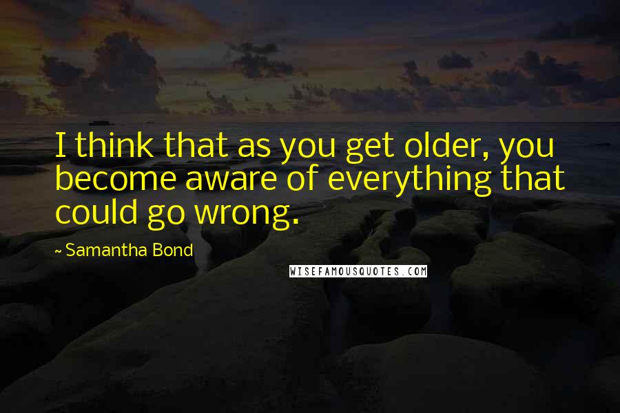 Samantha Bond Quotes: I think that as you get older, you become aware of everything that could go wrong.