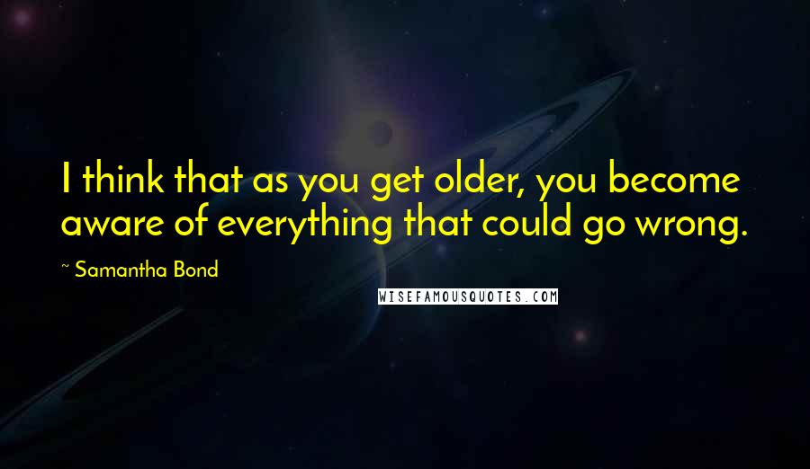 Samantha Bond Quotes: I think that as you get older, you become aware of everything that could go wrong.