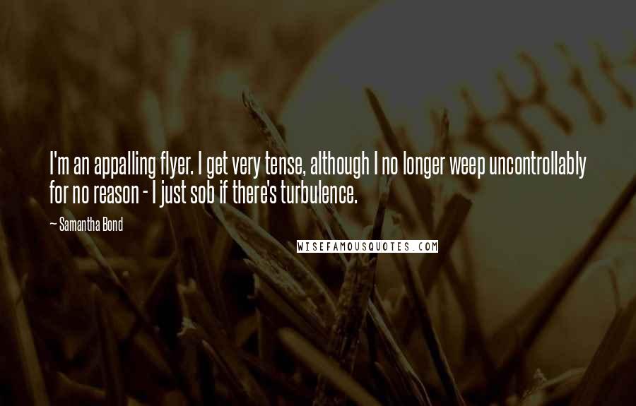 Samantha Bond Quotes: I'm an appalling flyer. I get very tense, although I no longer weep uncontrollably for no reason - I just sob if there's turbulence.