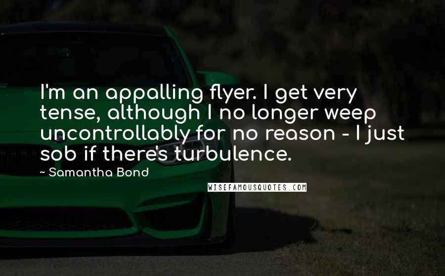 Samantha Bond Quotes: I'm an appalling flyer. I get very tense, although I no longer weep uncontrollably for no reason - I just sob if there's turbulence.