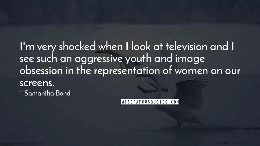 Samantha Bond Quotes: I'm very shocked when I look at television and I see such an aggressive youth and image obsession in the representation of women on our screens.