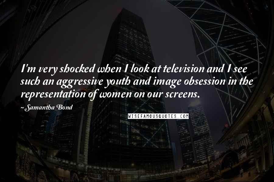 Samantha Bond Quotes: I'm very shocked when I look at television and I see such an aggressive youth and image obsession in the representation of women on our screens.