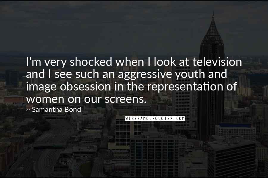 Samantha Bond Quotes: I'm very shocked when I look at television and I see such an aggressive youth and image obsession in the representation of women on our screens.