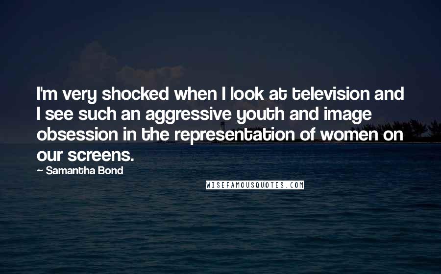 Samantha Bond Quotes: I'm very shocked when I look at television and I see such an aggressive youth and image obsession in the representation of women on our screens.