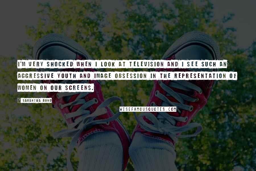 Samantha Bond Quotes: I'm very shocked when I look at television and I see such an aggressive youth and image obsession in the representation of women on our screens.