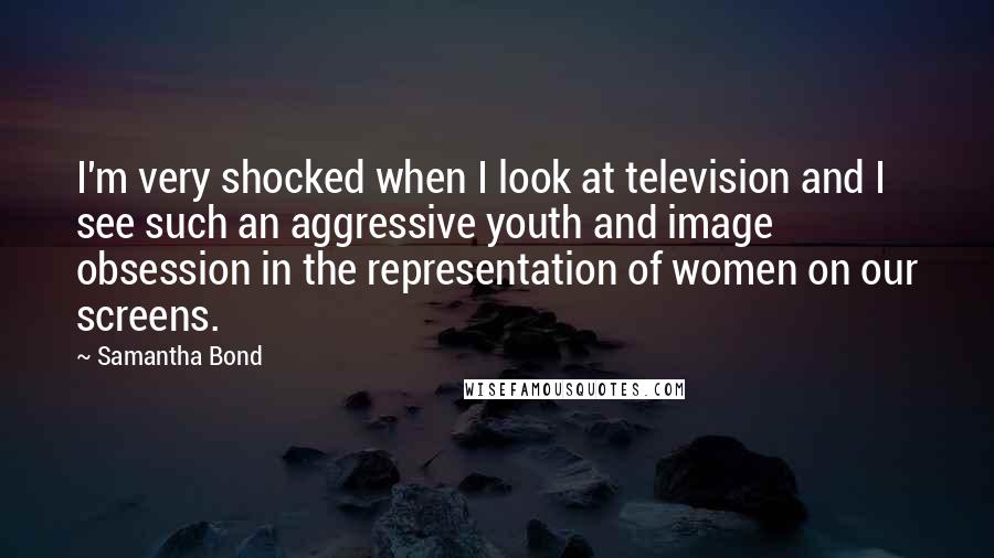 Samantha Bond Quotes: I'm very shocked when I look at television and I see such an aggressive youth and image obsession in the representation of women on our screens.