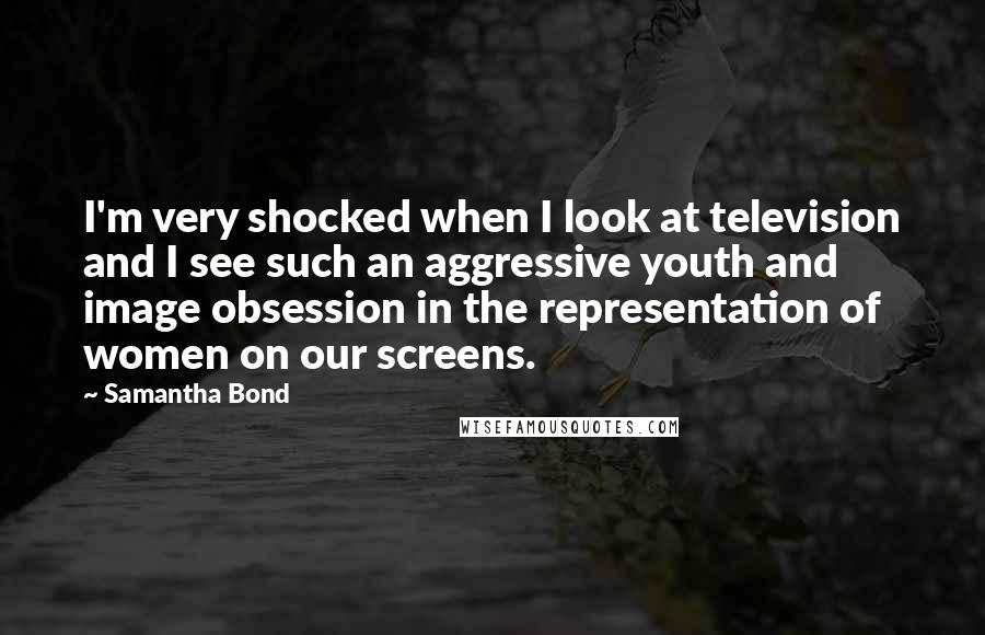 Samantha Bond Quotes: I'm very shocked when I look at television and I see such an aggressive youth and image obsession in the representation of women on our screens.