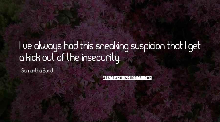 Samantha Bond Quotes: I've always had this sneaking suspicion that I get a kick out of the insecurity.