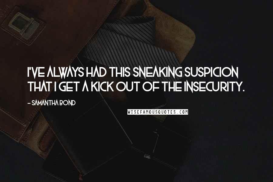 Samantha Bond Quotes: I've always had this sneaking suspicion that I get a kick out of the insecurity.