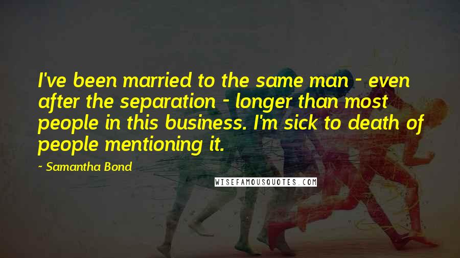 Samantha Bond Quotes: I've been married to the same man - even after the separation - longer than most people in this business. I'm sick to death of people mentioning it.