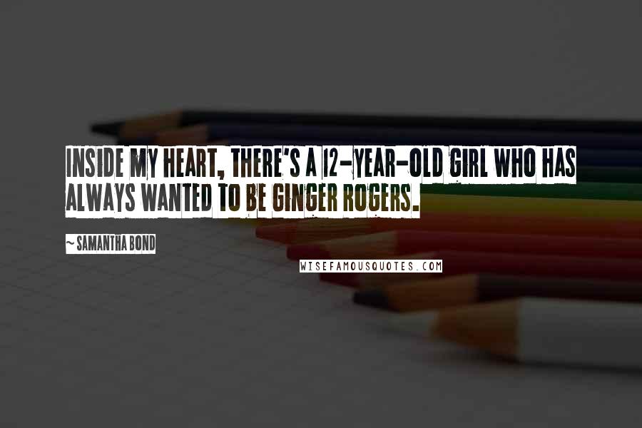 Samantha Bond Quotes: Inside my heart, there's a 12-year-old girl who has always wanted to be Ginger Rogers.