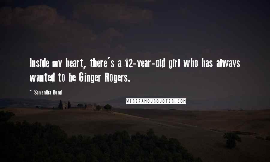 Samantha Bond Quotes: Inside my heart, there's a 12-year-old girl who has always wanted to be Ginger Rogers.