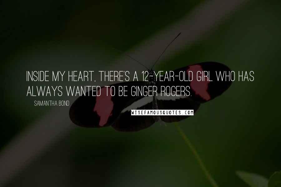 Samantha Bond Quotes: Inside my heart, there's a 12-year-old girl who has always wanted to be Ginger Rogers.