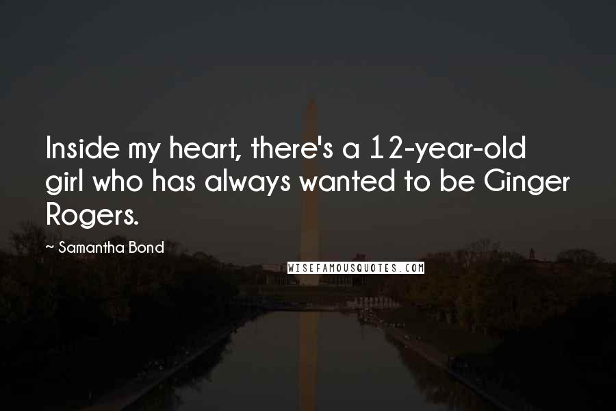 Samantha Bond Quotes: Inside my heart, there's a 12-year-old girl who has always wanted to be Ginger Rogers.