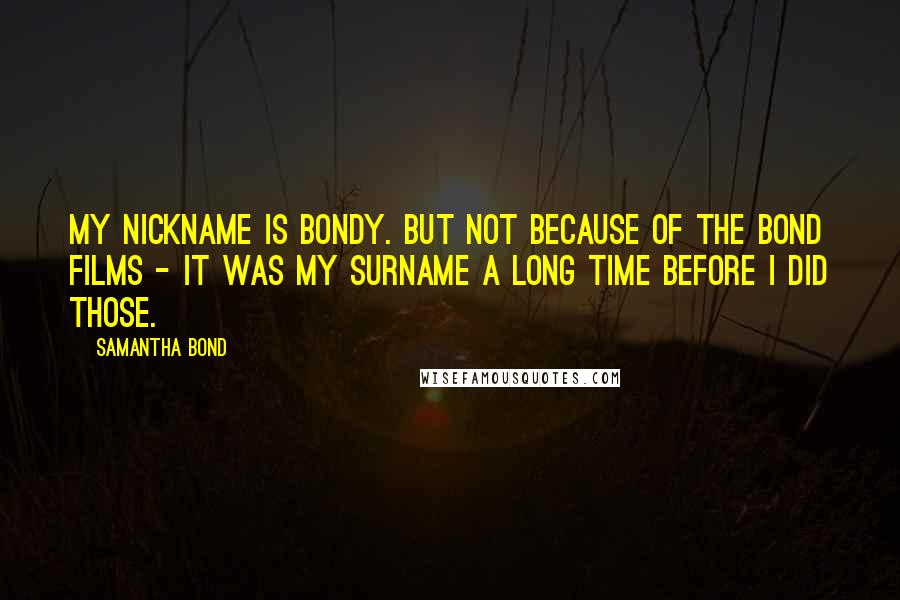 Samantha Bond Quotes: My nickname is Bondy. But not because of the Bond films - it was my surname a long time before I did those.