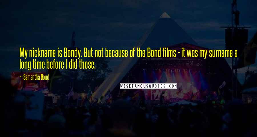 Samantha Bond Quotes: My nickname is Bondy. But not because of the Bond films - it was my surname a long time before I did those.