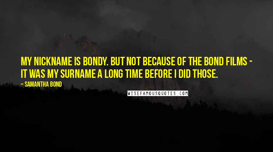 Samantha Bond Quotes: My nickname is Bondy. But not because of the Bond films - it was my surname a long time before I did those.