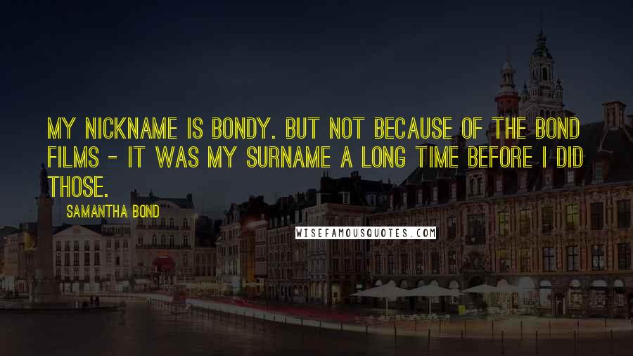 Samantha Bond Quotes: My nickname is Bondy. But not because of the Bond films - it was my surname a long time before I did those.