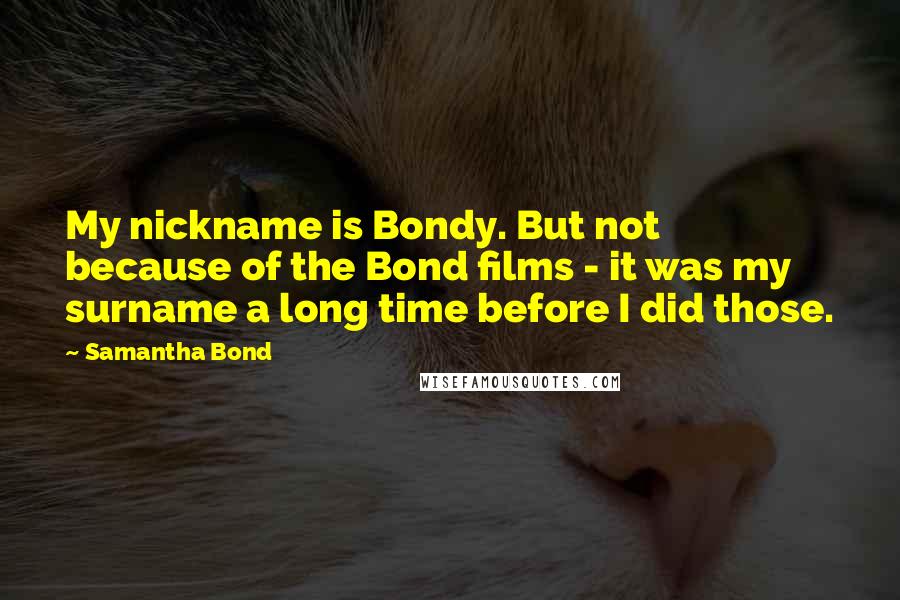 Samantha Bond Quotes: My nickname is Bondy. But not because of the Bond films - it was my surname a long time before I did those.