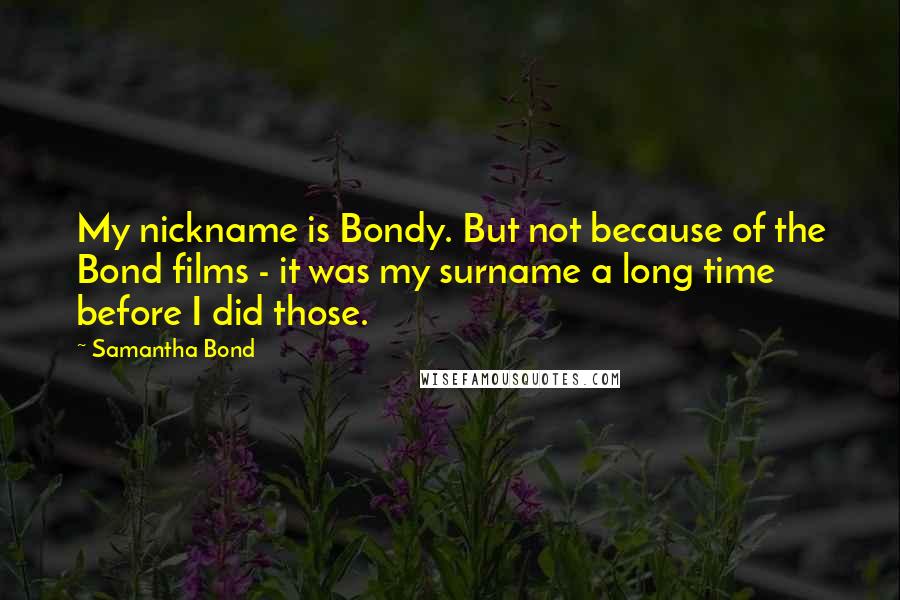 Samantha Bond Quotes: My nickname is Bondy. But not because of the Bond films - it was my surname a long time before I did those.